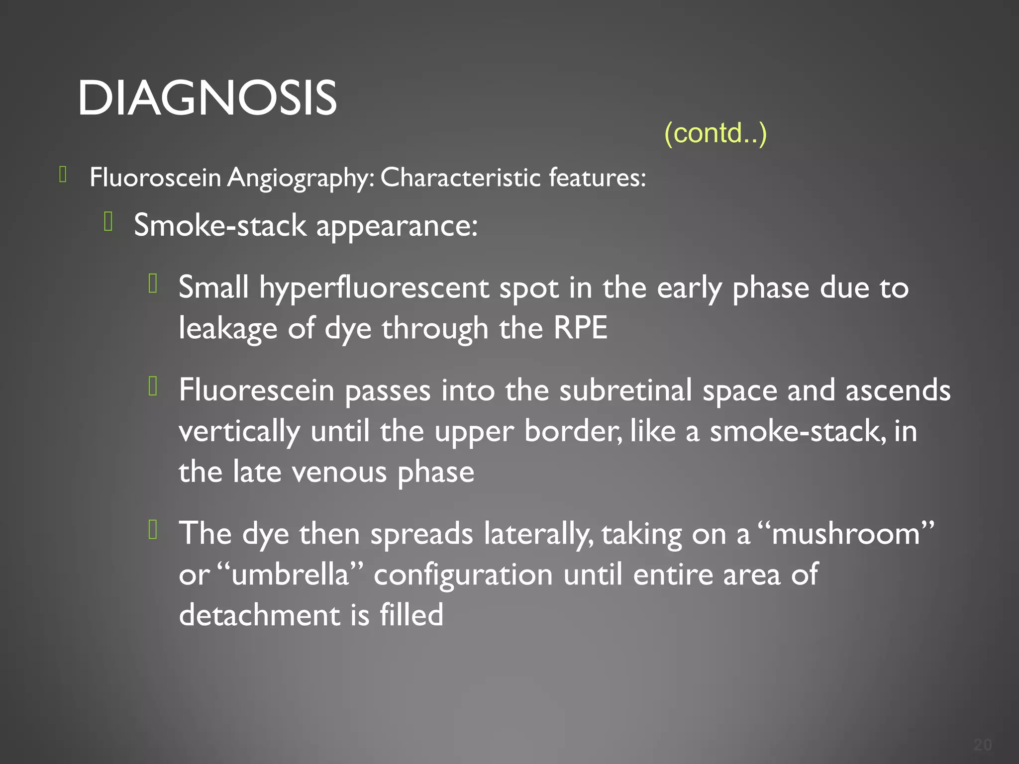DIAGNOSIS
 Fluoroscein Angiography: Characteristic features:
 Smoke-stack appearance:
 Small hyperfluorescent spot in the early phase due to
leakage of dye through the RPE
 Fluorescein passes into the subretinal space and ascends
vertically until the upper border, like a smoke-stack, in
the late venous phase
 The dye then spreads laterally, taking on a “mushroom”
or “umbrella” configuration until entire area of
detachment is filled
20
(contd..)
 