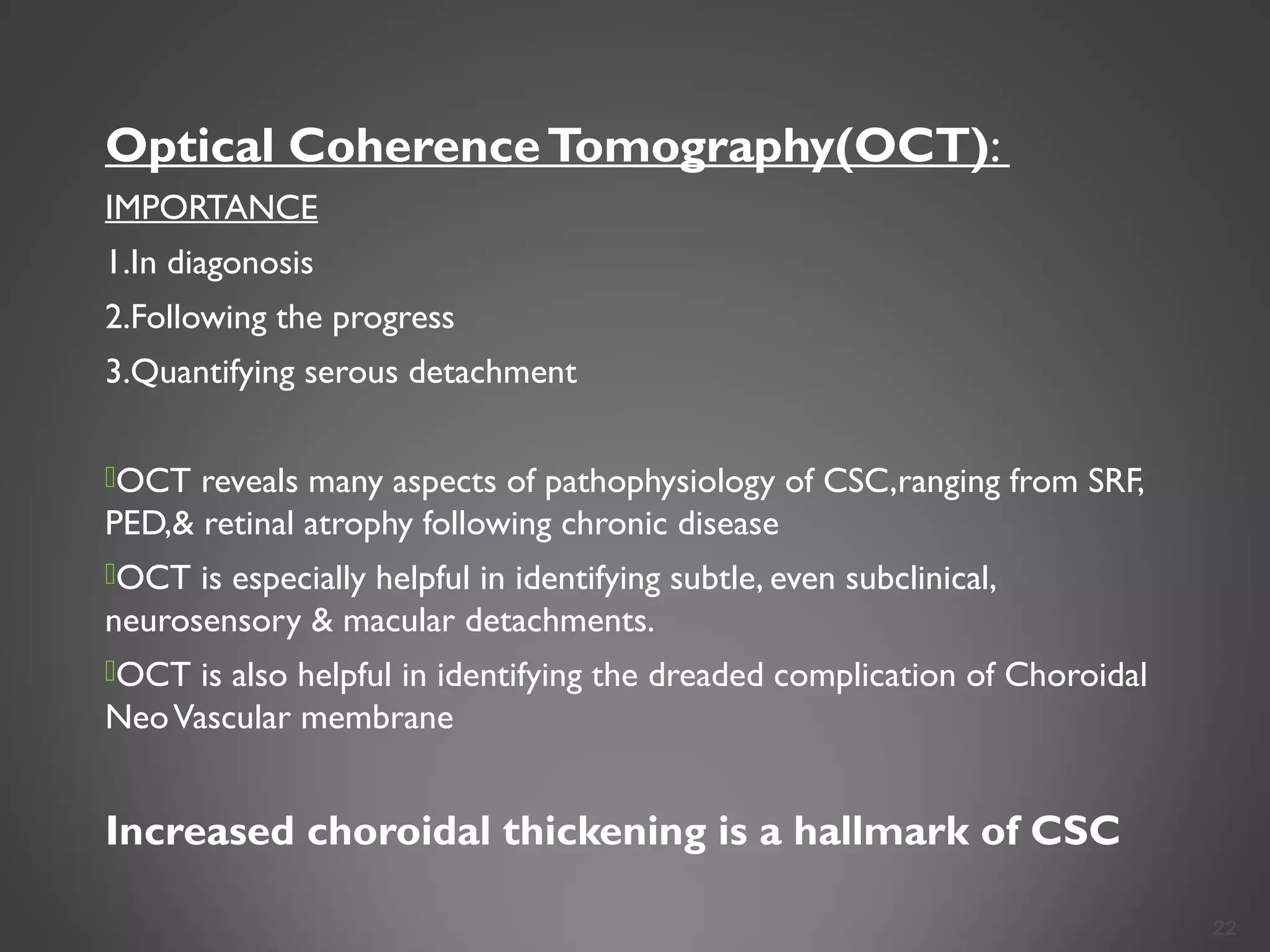 Optical CoherenceTomography(OCT):
IMPORTANCE
1.In diagonosis
2.Following the progress
3.Quantifying serous detachment
OCT reveals many aspects of pathophysiology of CSC,ranging from SRF,
PED,& retinal atrophy following chronic disease
OCT is especially helpful in identifying subtle, even subclinical,
neurosensory & macular detachments.
OCT is also helpful in identifying the dreaded complication of Choroidal
NeoVascular membrane
Increased choroidal thickening is a hallmark of CSC
22
 