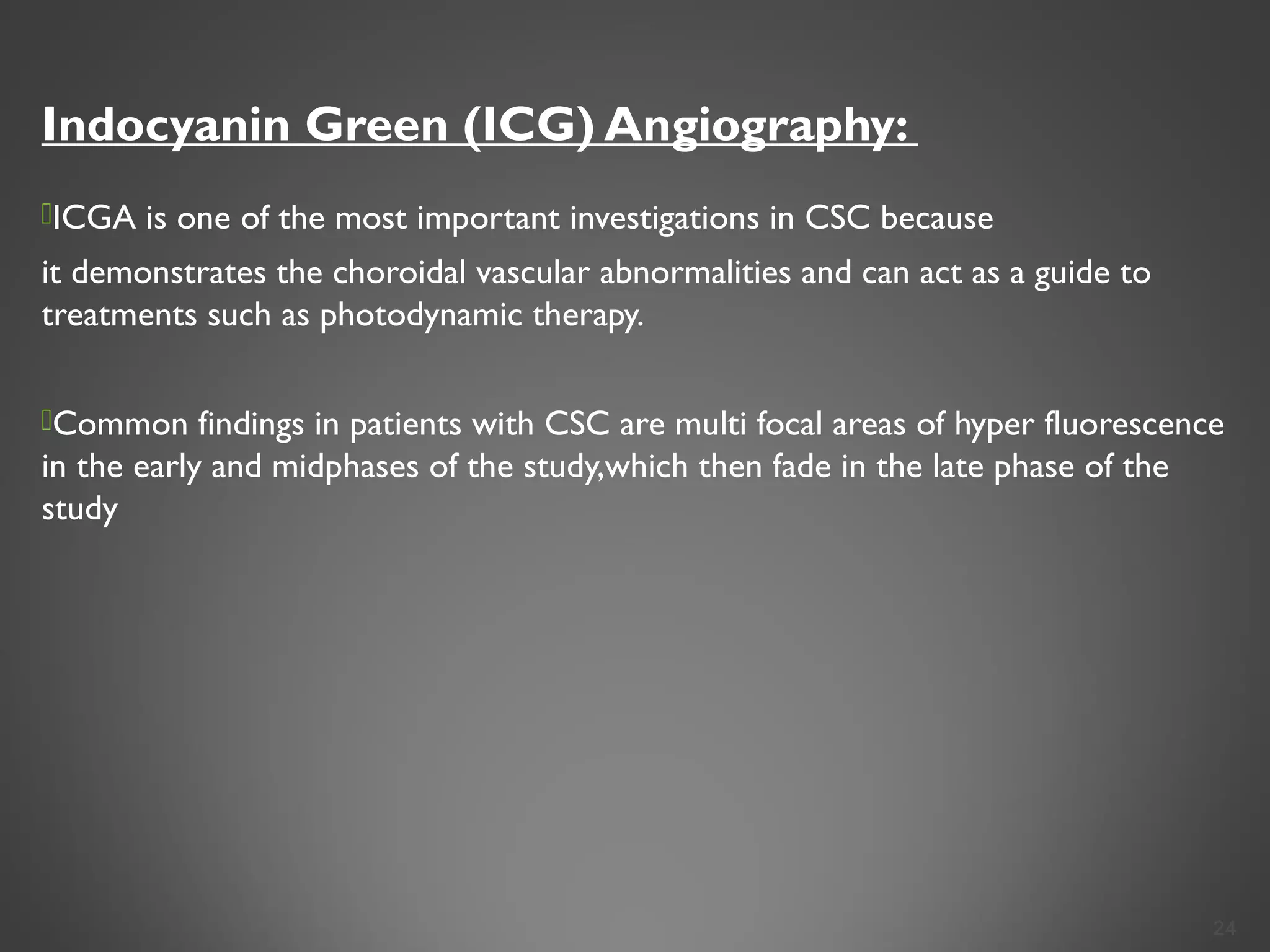 Indocyanin Green (ICG) Angiography:
ICGA is one of the most important investigations in CSC because
it demonstrates the choroidal vascular abnormalities and can act as a guide to
treatments such as photodynamic therapy.
Common findings in patients with CSC are multi focal areas of hyper fluorescence
in the early and midphases of the study,which then fade in the late phase of the
study
24
 