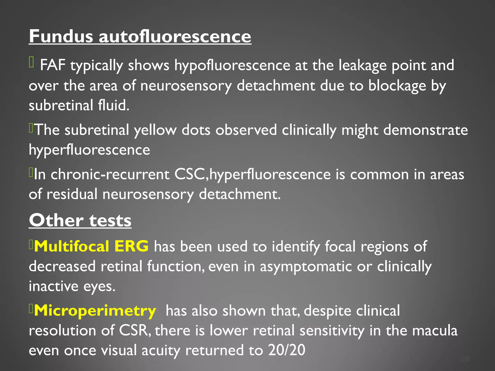 Fundus autofluorescence
 FAF typically shows hypofluorescence at the leakage point and
over the area of neurosensory detachment due to blockage by
subretinal fluid.
The subretinal yellow dots observed clinically might demonstrate
hyperfluorescence
In chronic-recurrent CSC,hyperfluorescence is common in areas
of residual neurosensory detachment.
Other tests
Multifocal ERG has been used to identify focal regions of
decreased retinal function, even in asymptomatic or clinically
inactive eyes.
Microperimetry has also shown that, despite clinical
resolution of CSR, there is lower retinal sensitivity in the macula
even once visual acuity returned to 20/20 26
 