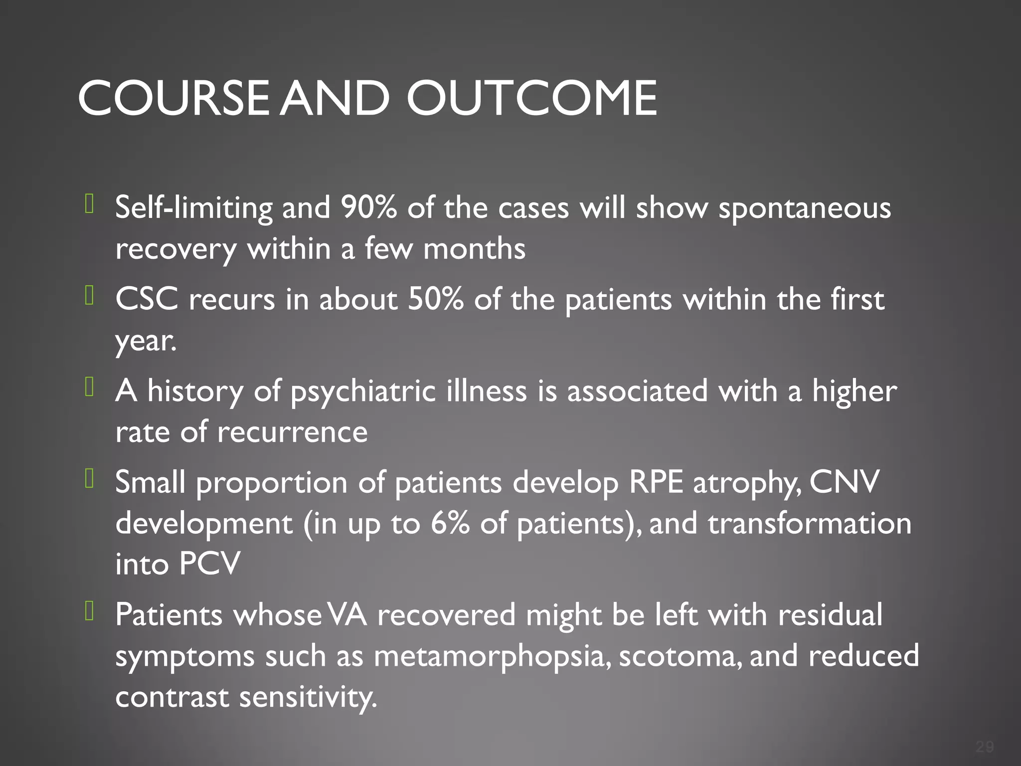 COURSE AND OUTCOME
 Self-limiting and 90% of the cases will show spontaneous
recovery within a few months
 CSC recurs in about 50% of the patients within the first
year.
 A history of psychiatric illness is associated with a higher
rate of recurrence
 Small proportion of patients develop RPE atrophy, CNV
development (in up to 6% of patients), and transformation
into PCV
 Patients whoseVA recovered might be left with residual
symptoms such as metamorphopsia, scotoma, and reduced
contrast sensitivity.
29
 
