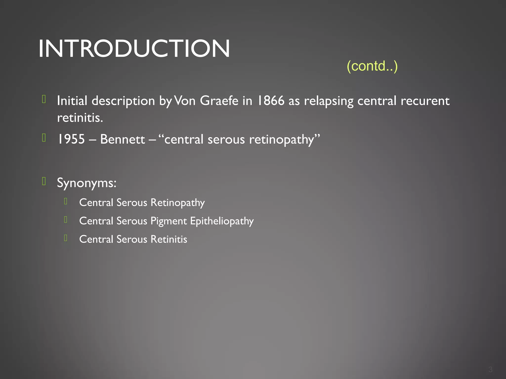 INTRODUCTION
 Initial description byVon Graefe in 1866 as relapsing central recurent
retinitis.
 1955 – Bennett – “central serous retinopathy”
 Synonyms:
 Central Serous Retinopathy
 Central Serous Pigment Epitheliopathy
 Central Serous Retinitis
3
(contd..)
 
