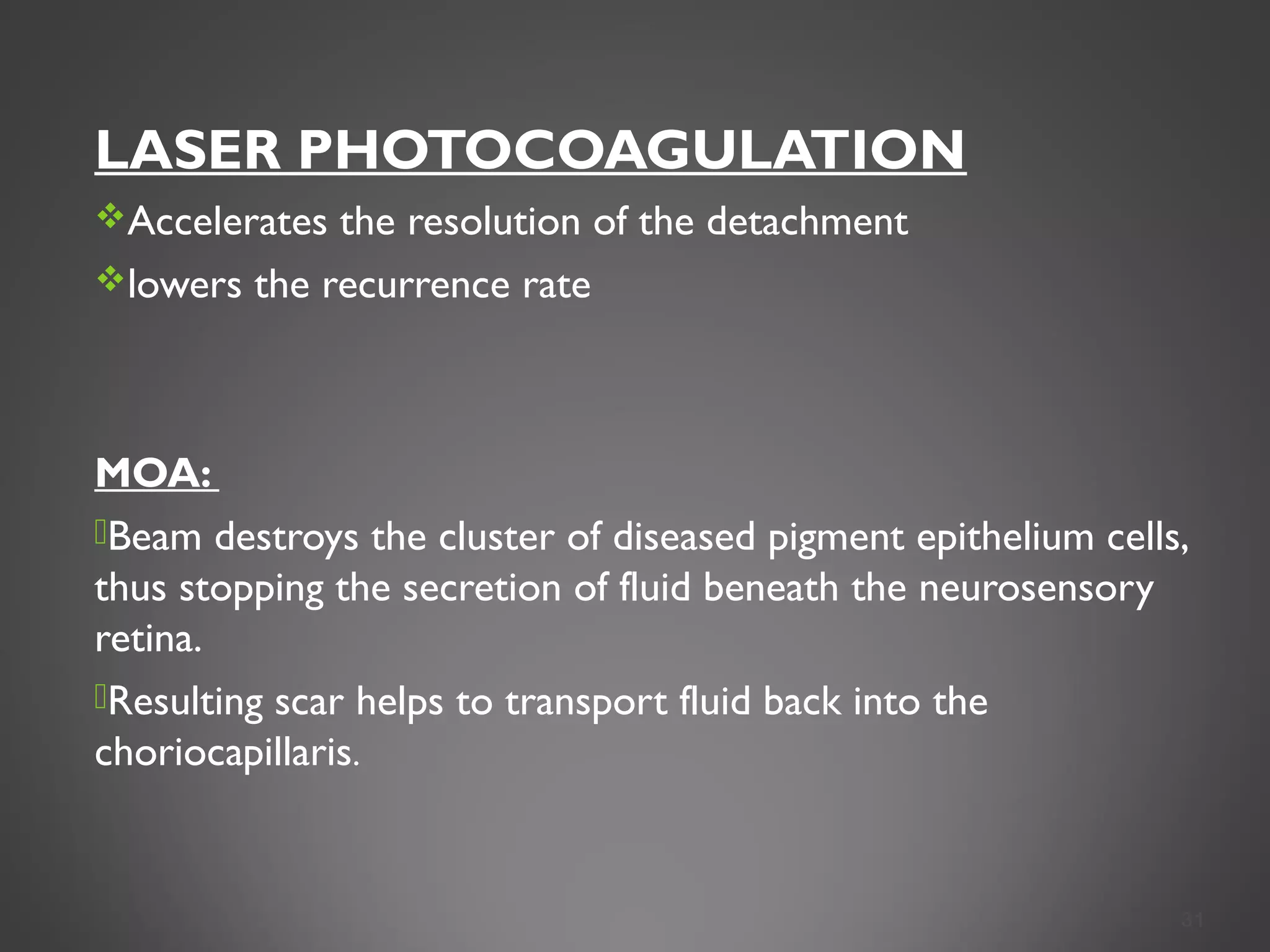 LASER PHOTOCOAGULATION
Accelerates the resolution of the detachment
lowers the recurrence rate
MOA:
Beam destroys the cluster of diseased pigment epithelium cells,
thus stopping the secretion of fluid beneath the neurosensory
retina.
Resulting scar helps to transport fluid back into the
choriocapillaris.
31
 