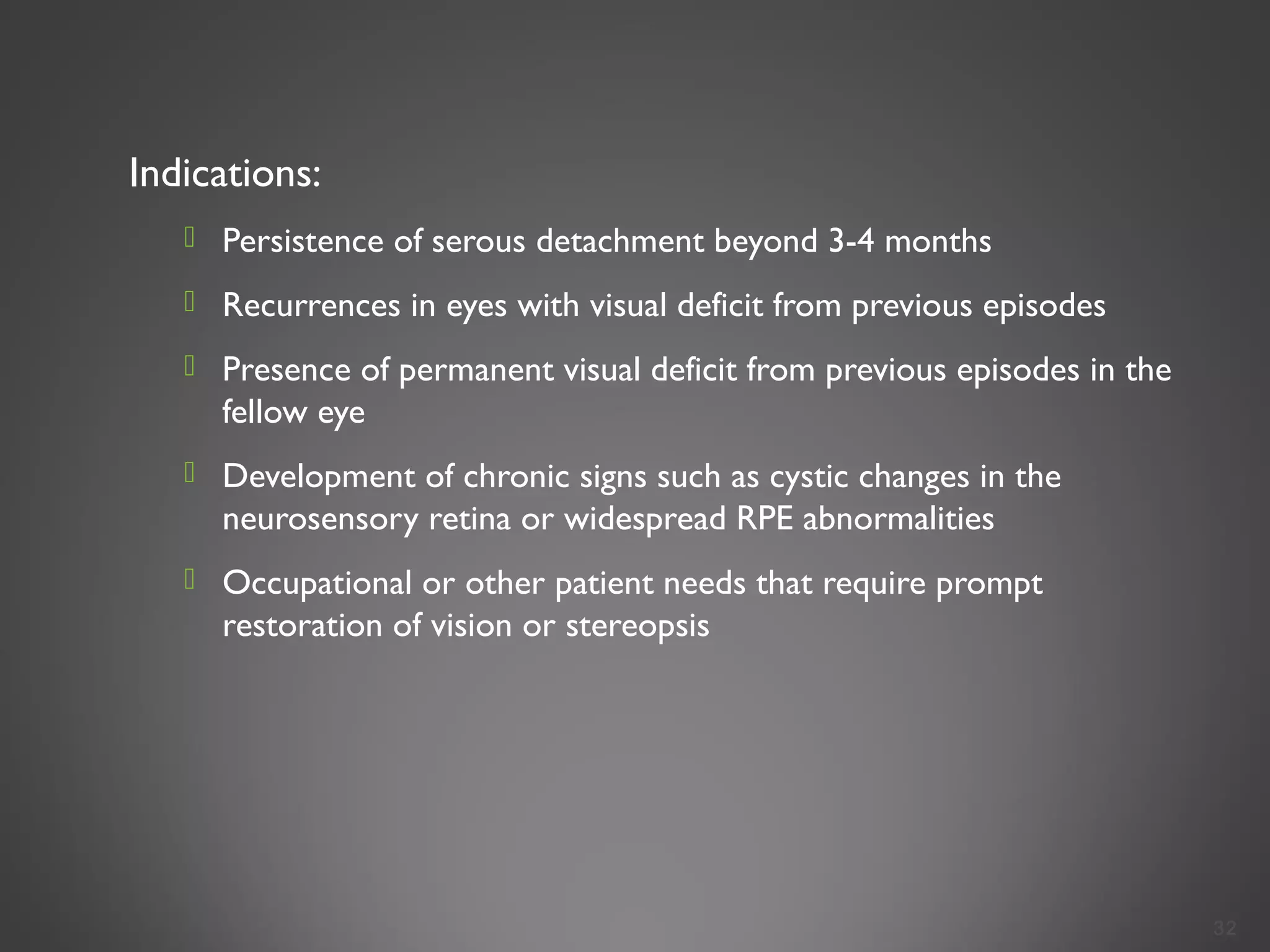 Indications:
 Persistence of serous detachment beyond 3-4 months
 Recurrences in eyes with visual deficit from previous episodes
 Presence of permanent visual deficit from previous episodes in the
fellow eye
 Development of chronic signs such as cystic changes in the
neurosensory retina or widespread RPE abnormalities
 Occupational or other patient needs that require prompt
restoration of vision or stereopsis
32
 