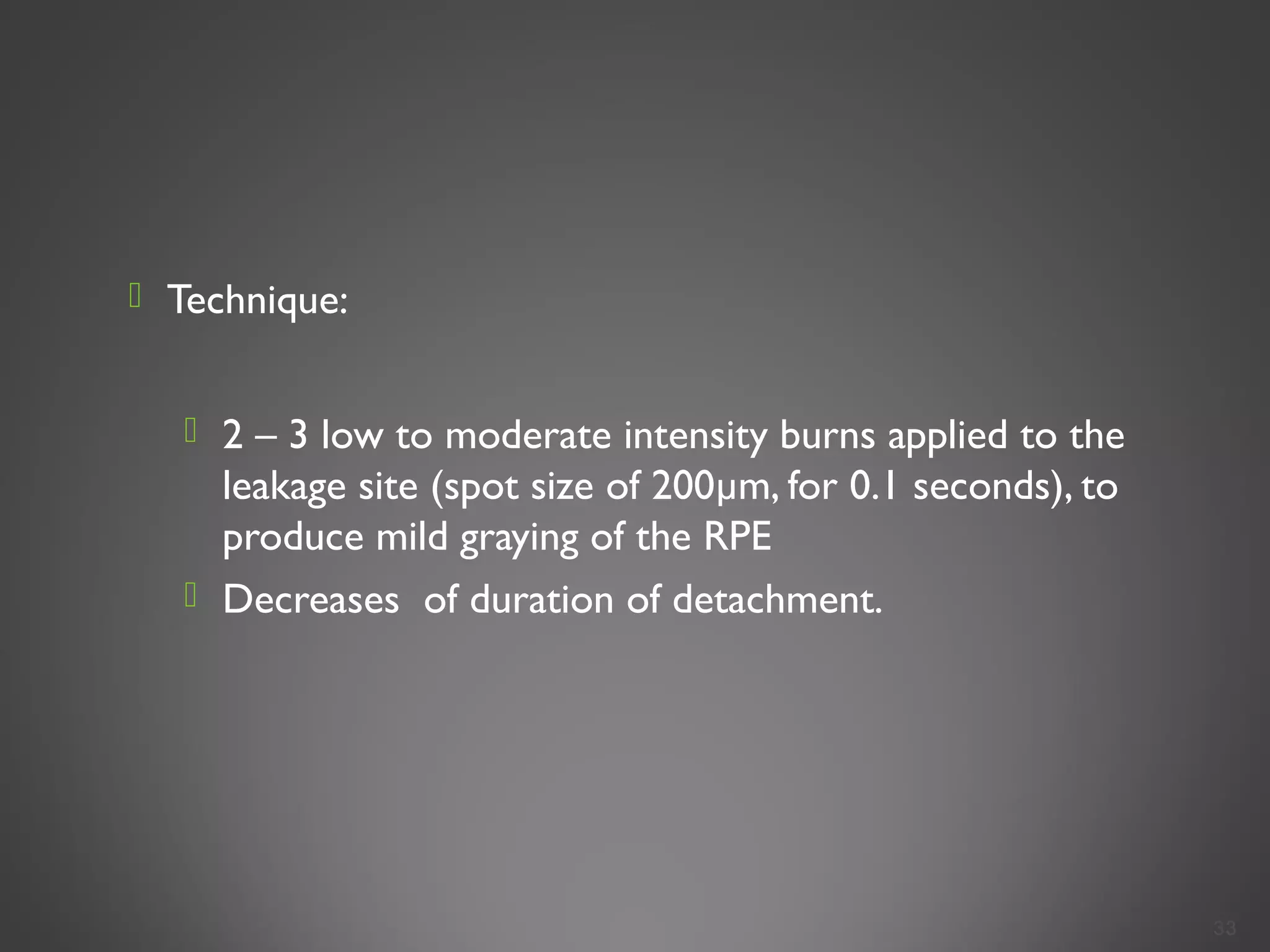  Technique:
 2 – 3 low to moderate intensity burns applied to the
leakage site (spot size of 200µm, for 0.1 seconds), to
produce mild graying of the RPE
 Decreases of duration of detachment.
33
 
