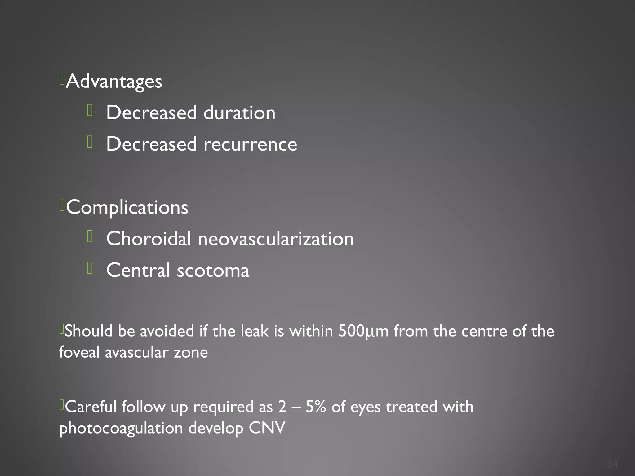 Advantages
 Decreased duration
 Decreased recurrence
Complications
 Choroidal neovascularization
 Central scotoma
Should be avoided if the leak is within 500µm from the centre of the
foveal avascular zone
Careful follow up required as 2 – 5% of eyes treated with
photocoagulation develop CNV
34
 