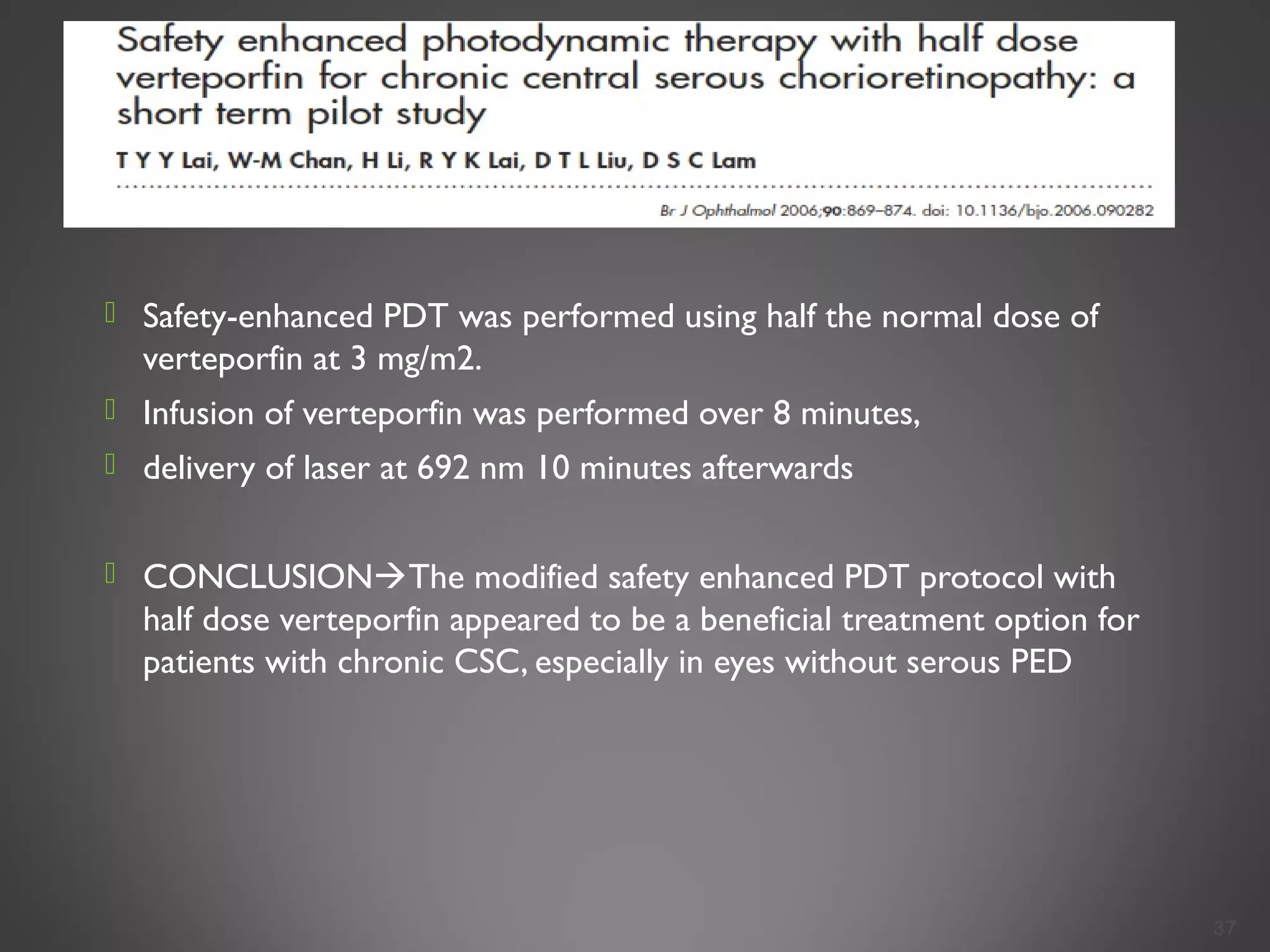  Safety-enhanced PDT was performed using half the normal dose of
verteporfin at 3 mg/m2.
 Infusion of verteporfin was performed over 8 minutes,
 delivery of laser at 692 nm 10 minutes afterwards
 CONCLUSIONThe modified safety enhanced PDT protocol with
half dose verteporfin appeared to be a beneficial treatment option for
patients with chronic CSC, especially in eyes without serous PED
37
 