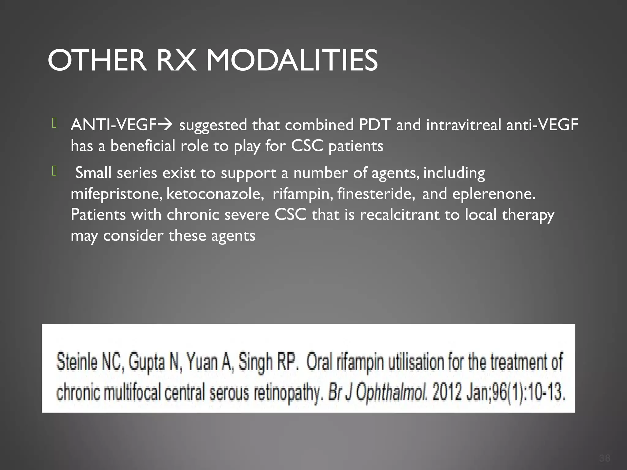 OTHER RX MODALITIES
 ANTI-VEGF suggested that combined PDT and intravitreal anti-VEGF
has a beneficial role to play for CSC patients
  Small series exist to support a number of agents, including
mifepristone, ketoconazole, rifampin, finesteride, and eplerenone.
Patients with chronic severe CSC that is recalcitrant to local therapy
may consider these agents
38
 