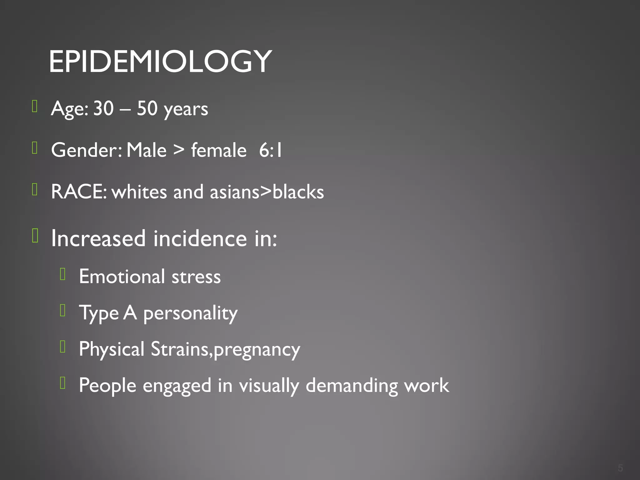 EPIDEMIOLOGY
 Age: 30 – 50 years
 Gender: Male > female 6:1
 RACE: whites and asians>blacks
 Increased incidence in:
 Emotional stress
 Type A personality
 Physical Strains,pregnancy
 People engaged in visually demanding work
5
 