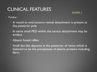 CLINICAL FEATURES
 Fundus:
 A round to oval sensory retinal detachment is present at
the posterior pole
 In some small PED within the serous detachment may be
evident
 Absent foveal reflex
 Small dot like deposits in the posterior of retina which is
believed to be the precipitates of plasma proteins including
fibrin
14
(contd..)
 