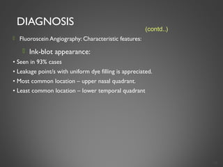 DIAGNOSIS
 Fluoroscein Angiography: Characteristic features:
 Ink-blot appearance:
• Seen in 93% cases
• Leakage point/s with uniform dye filling is appreciated.
• Most common location – upper nasal quadrant.
• Least common location – lower temporal quadrant
18
(contd..)
 