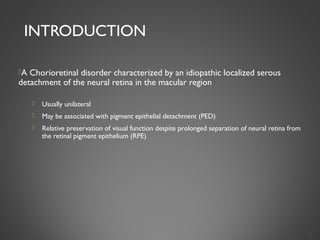 INTRODUCTION
A Chorioretinal disorder characterized by an idiopathic localized serous
detachment of the neural retina in the macular region
 Usually unilateral
 May be associated with pigment epithelial detachment (PED)
 Relative preservation of visual function despite prolonged separation of neural retina from
the retinal pigment epithelium (RPE)
2
 