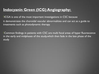 Indocyanin Green (ICG) Angiography:
ICGA is one of the most important investigations in CSC because
it demonstrates the choroidal vascular abnormalities and can act as a guide to
treatments such as photodynamic therapy.
Common findings in patients with CSC are multi focal areas of hyper fluorescence
in the early and midphases of the study,which then fade in the late phase of the
study
24
 