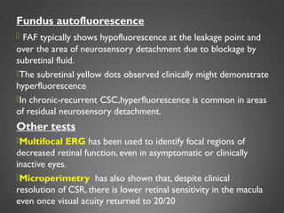 Fundus autofluorescence
 FAF typically shows hypofluorescence at the leakage point and
over the area of neurosensory detachment due to blockage by
subretinal fluid.
The subretinal yellow dots observed clinically might demonstrate
hyperfluorescence
In chronic-recurrent CSC,hyperfluorescence is common in areas
of residual neurosensory detachment.
Other tests
Multifocal ERG has been used to identify focal regions of
decreased retinal function, even in asymptomatic or clinically
inactive eyes.
Microperimetry has also shown that, despite clinical
resolution of CSR, there is lower retinal sensitivity in the macula
even once visual acuity returned to 20/20 26
 