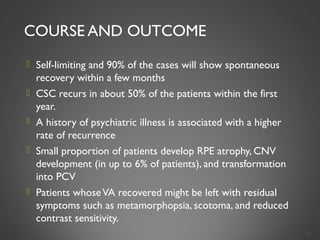 COURSE AND OUTCOME
 Self-limiting and 90% of the cases will show spontaneous
recovery within a few months
 CSC recurs in about 50% of the patients within the first
year.
 A history of psychiatric illness is associated with a higher
rate of recurrence
 Small proportion of patients develop RPE atrophy, CNV
development (in up to 6% of patients), and transformation
into PCV
 Patients whoseVA recovered might be left with residual
symptoms such as metamorphopsia, scotoma, and reduced
contrast sensitivity.
29
 