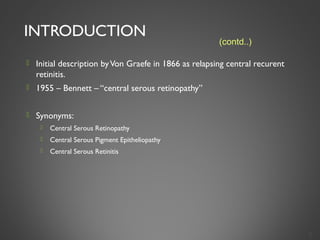 INTRODUCTION
 Initial description byVon Graefe in 1866 as relapsing central recurent
retinitis.
 1955 – Bennett – “central serous retinopathy”
 Synonyms:
 Central Serous Retinopathy
 Central Serous Pigment Epitheliopathy
 Central Serous Retinitis
3
(contd..)
 