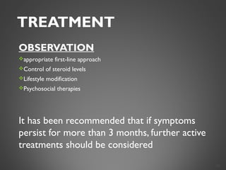 TREATMENT
OBSERVATION
appropriate first-line approach
Control of steroid levels
Lifestyle modification
Psychosocial therapies
It has been recommended that if symptoms
persist for more than 3 months, further active
treatments should be considered
30
 