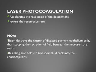 LASER PHOTOCOAGULATION
Accelerates the resolution of the detachment
lowers the recurrence rate
MOA:
Beam destroys the cluster of diseased pigment epithelium cells,
thus stopping the secretion of fluid beneath the neurosensory
retina.
Resulting scar helps to transport fluid back into the
choriocapillaris.
31
 