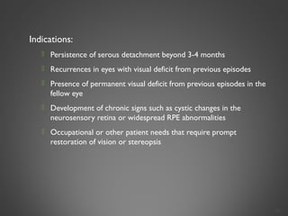 Indications:
 Persistence of serous detachment beyond 3-4 months
 Recurrences in eyes with visual deficit from previous episodes
 Presence of permanent visual deficit from previous episodes in the
fellow eye
 Development of chronic signs such as cystic changes in the
neurosensory retina or widespread RPE abnormalities
 Occupational or other patient needs that require prompt
restoration of vision or stereopsis
32
 