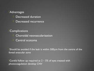Advantages
 Decreased duration
 Decreased recurrence
Complications
 Choroidal neovascularization
 Central scotoma
Should be avoided if the leak is within 500µm from the centre of the
foveal avascular zone
Careful follow up required as 2 – 5% of eyes treated with
photocoagulation develop CNV
34
 