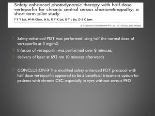  Safety-enhanced PDT was performed using half the normal dose of
verteporfin at 3 mg/m2.
 Infusion of verteporfin was performed over 8 minutes,
 delivery of laser at 692 nm 10 minutes afterwards
 CONCLUSIONThe modified safety enhanced PDT protocol with
half dose verteporfin appeared to be a beneficial treatment option for
patients with chronic CSC, especially in eyes without serous PED
37
 
