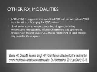 OTHER RX MODALITIES
 ANTI-VEGF suggested that combined PDT and intravitreal anti-VEGF
has a beneficial role to play for CSC patients
  Small series exist to support a number of agents, including
mifepristone, ketoconazole, rifampin, finesteride, and eplerenone.
Patients with chronic severe CSC that is recalcitrant to local therapy
may consider these agents
38
 