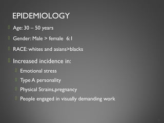 EPIDEMIOLOGY
 Age: 30 – 50 years
 Gender: Male > female 6:1
 RACE: whites and asians>blacks
 Increased incidence in:
 Emotional stress
 Type A personality
 Physical Strains,pregnancy
 People engaged in visually demanding work
5
 