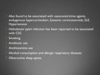  Also found to be associated with vasoconstrictive agents,
endogenous hypercortisolism, Systemic corticosteroids, SLE,
Hypertension
 Helicobacter pylori infection has been reported to be associated
with CSC
 Smoking,
 Antibiotic use
 Antihistamine use
 Alcohol consumption and allergic respiratory diseases
 Obstructive sleep apnea
6
 