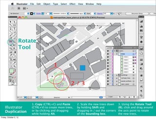 Rotate
                    Tool


                                       1


                                                    2/3


                        1. Copy (CTRL+C) and Paste       2. Scale the new trees down     3. Using the Rotate Tool
    Illustrator         (CTRL+V) to create more trees,   by holding Shift and            (R), click and drag around
    Duplication         or by clicking and dragging      dragging in / out the corners   the axis point to rotate
                        while holding Alt.               of the bounding box.            the new trees.
Friday, October 5, 12
 