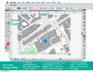 Rulers
                    Scissors
                    Tool
                                                    3

                                                                       2




                           1. CTRL+R              2. Click and drag down from   3. Using the Scissors
    Illustrator            (Command+R in          the top Ruler to the new      Tool, cut the ﬁrst line
                           Mac) adds the Rulers   Anchor point on the line to   where it intersects with
    Using Guides           to your window.                                      the Guide.
                                                  create a horizontal Guide.
Friday, October 5, 12
 