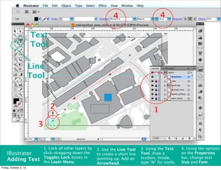 4                          4

                        Text
                        Tool

                        Line
                        Tool


                                 2                                                          1
                          3

                              1. Lock all other layers by   2. Use the Line Tool     3. Using the Text     4. Using the options
    Illustrator               click-dragging down the       to create a short line   Tool, draw a          on the Properties
                              Toggles Lock boxes in                                  textbox. Inside,      bar, change text
    Adding Text               the Layer Menu.
                                                            pointing up. Add an
                                                                                                           Size and Font.
                                                            Arrowhead.               type “N” for north.
Friday, October 5, 12
 