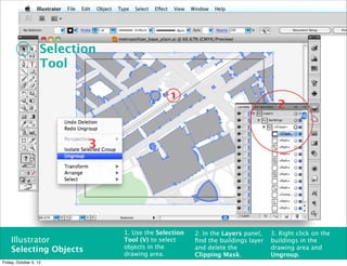 Selection
                    Tool

                                               1
                                                                                   2


                           3




                                1. Use the Selection   2. In the Layers panel,   3. Right click on the
    Illustrator                 Tool (V) to select     ﬁnd the buildings layer   buildings in the
                                objects in the         and delete the            drawing area and
    Selecting Objects           drawing area.          Clipping Mask.            Ungroup.
Friday, October 5, 12
 