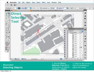 Direct
                        Selection
                        Tool

                                    2




                                        1. Use the Direct         2. Click on the corner or
    Illustrator                         Selection Tool (A) to     side of a building to
    Selecting Objects                   select parts of objects   adjust the shape.
                                        (Anchors / Paths).
Friday, October 5, 12
 