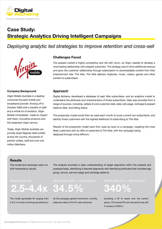 www.digitalalchemy.asia © Digital Alchemy Limited. All rights reserved.
Case Study:
Strategic Analytics Driving Intelligent Campaigns
Company Background
Challenges Faced
Deploying analytic led strategies to improve retention and cross-sell
Approach
The prepaid market is highly competitive and rife with churn, so Virgin needed to develop a
more lasting relationship with prepaid customers. The strategy was to drive additional revenue
and grow the customer relationship through subscription to downloadable content from their
entertainment site: The Vibe. The Vibe delivers ringtones, music, videos, games and other
content to subscribers.
Digital Alchemy developed a database of past Vibe subscribers, and an analytics model to
understand the attributes and characteristics of those subscribers. Data was provided from a
range of sources, including: cellular & core customer data, daily call usage, recharge & prepaid
balance data, and tolling status.
The propensity model would then be used each month to score current non-subscribers, and
identify those customers with the highest likelihood of subscribing to The Vibe.
Results of the propensity model were then used as input to a campaign, targeting the most
likely customers with an offer to subscribe to The Vibe, with the campaign being
deployed through Unica Affinium.
Virgin Mobile Australia is a leading
consumer-focused mobile and
broadband provider. Kicking off in
October 2000 with a handful of staff
and a whole lot of ambition, Virgin
Mobile immediately made an impact
with fresh, innovative products and
the trademark Virgin service.
Today, Virgin Mobile Australia can
proudly boast flagship retail outlets
across the country, thousands of
partner outlets, staff and over one
million Members.
The model and campaign were run
with tremendous results.
The analysis provided a clear understanding of target segments within the prepaid and
postpaid base, identifying 3 discreet segments with identifying attributes that included age
group, tenure, service usage and recharge patterns.
RESPONSE RATE — PER MONTH
34.5%
As the campaign gained momentum, monthly
response rates of 34.5% were achieved.
GENERATED LIFT
2.5-4.4x
The model generated lift ranging from
2.5 to 4.4 times control group behaviour.
RESPONSE LIFT — PER MONTH
340%
providing a lift of nearly over the control
group. (The lowest lift over the period was still
in excess of 200%.)
Results
 