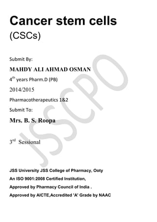 Cancer stem cells
(CSCs)
Submit By:
MAHDY ALI AHMAD OSMAN
4th
years Pharm.D (PB)
2014/2015
Pharmacotherapeutics 1&2
Submit To:
Mrs. B. S. Roopa
3rd
Sessional
JSS University JSS College of Pharmacy, Ooty
An ISO 9001:2008 Certified Institution,
Approved by Pharmacy Council of India .
Approved by AICTE,Accredited 'A' Grade by NAAC
 