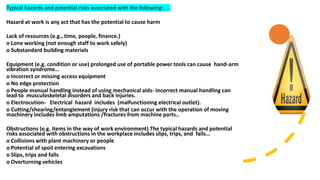 Typical hazards and potential risks associated with the following:…..
Hazard at work is any act that has the potential to cause harm
Lack of resources (e.g., time, people, finance.)
o Lone working (not enough staff to work safely)
o Substandard building materials
Equipment (e.g. condition or use) prolonged use of portable power tools can cause hand-arm
vibration syndrome…
o Incorrect or missing access equipment
o No edge protection
o People manual handling instead of using mechanical aids- incorrect manual handling can
lead to musculoskeletal disorders and back injuries.
o Electrocution- Electrical hazard includes (malfunctioning electrical outlet).
o Cutting/shearing/entanglement (injury risk that can occur with the operation of moving
machinery includes limb amputations /fractures from machine parts..
Obstructions (e.g. items in the way of work environment) The typical hazards and potential
risks associated with obstructions in the workplace includes slips, trips, and falls…
o Collisions with plant machinery or people
o Potential of spoil entering excavations
o Slips, trips and falls
o Overturning vehicles
 