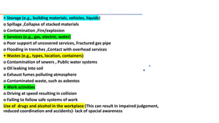 • Storage (e.g., building materials, vehicles, liquids)
o Spillage ,Collapse of stacked materials
o Contamination ,Fire/explosion
• Services (e.g., gas, electric, water)
o Poor support of uncovered services, Fractured gas pipe
o Flooding in trenches ,Contact with overhead services
• Wastes (e.g., types, location, containers)
o Contamination of sewers , Public water systems
o Oil leaking into soil
o Exhaust fumes polluting atmosphere
o Contaminated waste, such as asbestos
• Work activities
o Driving at speed resulting in collision
o Failing to follow safe systems of work
Use of drugs and alcohol in the workplace (This can result in impaired judgement,
reduced coordination and accidents)- lack of spacial awareness
 