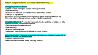 Hazards and potential risks associated with the following:……
o Dropping tools and debris
Debris or tools falling on person / through material
Possible fatality
Burns if hot material, such as bitumen, falls onto a person
Damage to equipment
Employees responsibilities under legislation while working at height are
following safe working practices and provided instructions..
o Stability of ladders (A potential risk related to the stability of ladders is falls
due to the ladder collapsing or tipping)
Falls because of uneven ground
Overreaching
Affected by high winds
Heavy rain may shift ground at base or cause sinking
o Overhead cables ( hazards associated with overhead cables includes risk of
electrical shocks and electrocution
Contact / electrocution
Near contact with metal poles, causing arching…
 