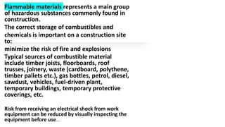 Flammable materials represents a main group
of hazardous substances commonly found in
construction.
The correct storage of combustibles and
chemicals is important on a construction site
to:
minimize the risk of fire and explosions
Typical sources of combustible material
include timber joists, floorboards, roof
trusses, joinery, waste (cardboard, polythene,
timber pallets etc.), gas bottles, petrol, diesel,
sawdust, vehicles, fuel-driven plant,
temporary buildings, temporary protective
coverings, etc.
Risk from receiving an electrical shock from work
equipment can be reduced by visually inspecting the
equipment before use….
 