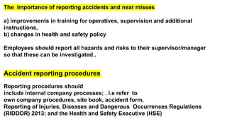 The importance of reporting accidents and near misses
a) improvements in training for operatives, supervision and additional
instructions,
b) changes in health and safety policy
Employees should report all hazards and risks to their supervisor/manager
so that these can be investigated..
Accident reporting procedures
Reporting procedures should
include internal company processes; . i.e refer to
own company procedures, site book, accident form.
Reporting of Injuries, Diseases and Dangerous Occurrences Regulations
(RIDDOR) 2013; and the Health and Safety Executive (HSE)
 