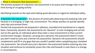 o What is a Dynamic Risk Assessment?.....
The primary purpose of a dynamic risk assessment is to assess and manage risks in real
time during an on-going activity
Identifying hazards on the spot and making quick decisions in regard to individual safety.
A dynamic risk assessment is the process of continually observing and analyzing risks and
hazards in a changing, or high-risk, environment. This allows workers to quickly identify
new risks and remove them.
Formal risk assessments are prepared in advance, recorded and monitored on a regular
basis. Conversely, dynamic risk assessments are ‘dynamic’ or ever-changing and carried
out on the spot by an individual when they enter a new environment or their current
environment changes. However, carrying out a dynamic risk assessment doesn’t mean
you don’t need to carry out a formal risk assessment. Dynamic risk assessments should
complement and fill in any gaps that you couldn’t predict when completing your standard
risk assessment. You should carry out a dynamic risk assessment before entering any new
situation and continue to constantly assess the risks and hazards in case there is a change
in circumstances.
 