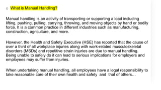 o What is Manual Handling?
Manual handling is an activity of transporting or supporting a load including
lifting, pushing, pulling, carrying, throwing, and moving objects by hand or bodily
force. It is a common practice in different industries such as manufacturing,
construction, agriculture, and more.
However, the Health and Safety Executive (HSE) has reported that the cause of
over a third of all workplace injuries along with work-related musculoskeletal
disorders (MSDs) and repetitive strain injuries are due to manual handling.
Being unable to safely do it can lead to serious implications for employers and
employees may suffer from injuries.
When undertaking manual handling, all employees have a legal responsibility to
take reasonable care of their own health and safety and that of others…
 