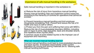 Importance of safe manual handling in the workplace.
Safe manual handling is important in the workplace to:
a) Reduce the risk of injury from hazardous manual handling.
Assess manual handling risks and implement control measures
according to the hierarchy of controls for operations that cannot be
avoided.
b) Prevent hazardous manual handling and limit employee
movements considering TILE. Prevent and reduce the risk of ill
health and injury to self or others.
c) Protect you from the pain and suffering that come with MSD’s.
Reduce the risk of musculoskeletal disorders (MSDs), including
pain or injury to arms, legs and joints, back and shoulder strains,
and repetitive strain injuries (RSI).
A common cause of work-related injuries is the improper use of
equipment and machinery.
What can incorrect manual handling lead to?
Incorrect manual handling could lead to musculoskeletal disorders
and back injuries. Employees responsibility under current
legislation for moving and storing materials are to following safe
manual handling techniques.
 