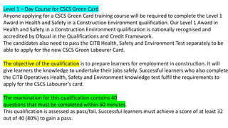 Level 1 – Day Course for CSCS Green Card
Anyone applying for a CSCS Green Card training course will be required to complete the Level 1
Award in Health and Safety in a Construction Environment qualification. Our Level 1 Award in
Health and Safety in a Construction Environment qualification is nationally recognised and
accredited by Ofqual in the Qualifications and Credit Framework.
The candidates also need to pass the CITB Health, Safety and Environment Test separately to be
able to apply for the new CSCS Green Labourer Card.
The objective of the qualification is to prepare learners for employment in construction. It will
give learners the knowledge to undertake their jobs safely. Successful learners who also complete
the CITB Operatives Health, Safety and Environment knowledge test fulfil the requirements to
apply for the CSCS Labourer’s card.
The examination for this qualification contains 40
questions that must be completed within 60 minutes.
This qualification is assessed as pass/fail. Successful learners must achieve a score of at least 32
out of 40 (80%) to gain a pass.
 