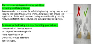 The recommended procedures for safe lifting
according to official guidance:
Recommended procedures for safe lifting is using the leg muscles and
keeping the back straight while lifting… Employees can ensure the
application of safe work practices during manual handling tasks by
following established procedures and using provided equipment.
Reasons for following manual handling procedures,
-to reduce back injuries, reduce
loss of production through sick
leave, reduce strain on
workforce, reduce hazards to
general public.
 