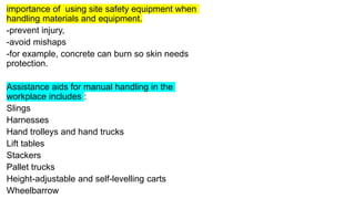 importance of using site safety equipment when
handling materials and equipment.
-prevent injury,
-avoid mishaps
-for example, concrete can burn so skin needs
protection.
Assistance aids for manual handling in the
workplace includes :
Slings
Harnesses
Hand trolleys and hand trucks
Lift tables
Stackers
Pallet trucks
Height-adjustable and self-levelling carts
Wheelbarrow
 