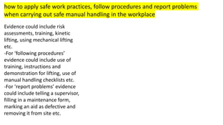 how to apply safe work practices, follow procedures and report problems
when carrying out safe manual handling in the workplace
Evidence could include risk
assessments, training, kinetic
lifting, using mechanical lifting
etc.
-For ‘following procedures’
evidence could include use of
training, instructions and
demonstration for lifting, use of
manual handling checklists etc.
-For ‘report problems’ evidence
could include telling a supervisor,
filling in a maintenance form,
marking an aid as defective and
removing it from site etc.
 