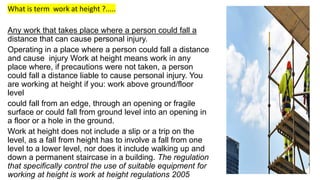 What is term work at height ?.....
Any work that takes place where a person could fall a
distance that can cause personal injury.
Operating in a place where a person could fall a distance
and cause injury Work at height means work in any
place where, if precautions were not taken, a person
could fall a distance liable to cause personal injury. You
are working at height if you: work above ground/floor
level
could fall from an edge, through an opening or fragile
surface or could fall from ground level into an opening in
a floor or a hole in the ground.
Work at height does not include a slip or a trip on the
level, as a fall from height has to involve a fall from one
level to a lower level, nor does it include walking up and
down a permanent staircase in a building. The regulation
that specifically control the use of suitable equipment for
working at height is work at height regulations 2005
 