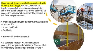 Hazards and the potential risks associated with
working from height can be controlled by
implementing fall prevention and protection
measures Some practical examples of collective
protection using work equipment to prevent a
fall from height includes
• mobile elevating work platforms (MEWPs) such
as scissor lifts
• tower scaffolds
• Scaffolds
• Protection methods include
• a concrete flat roof with existing edge
protection, or guarded mezzanine floor, or plant
or machinery with fixed guard rails around it
 