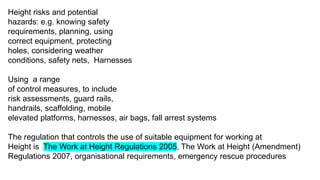 Height risks and potential
hazards: e.g. knowing safety
requirements, planning, using
correct equipment, protecting
holes, considering weather
conditions, safety nets, Harnesses
Using a range
of control measures, to include
risk assessments, guard rails,
handrails, scaffolding, mobile
elevated platforms, harnesses, air bags, fall arrest systems
The regulation that controls the use of suitable equipment for working at
Height is The Work at Height Regulations 2005, The Work at Height (Amendment)
Regulations 2007, organisational requirements, emergency rescue procedures
 